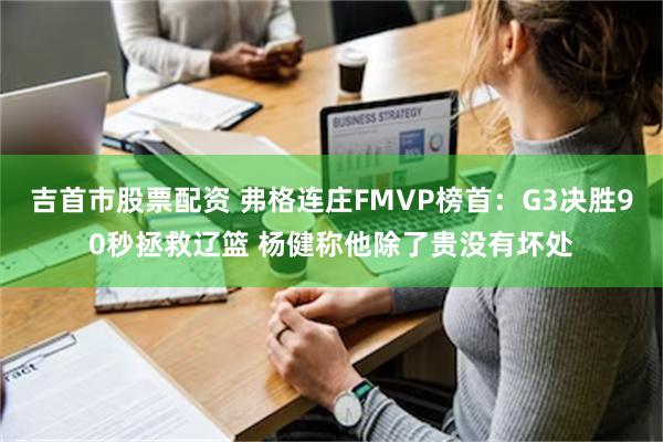 吉首市股票配资 弗格连庄FMVP榜首：G3决胜90秒拯救辽篮 杨健称他除了贵没有坏处