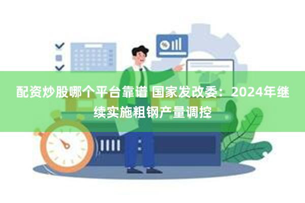 配资炒股哪个平台靠谱 国家发改委：2024年继续实施粗钢产量调控