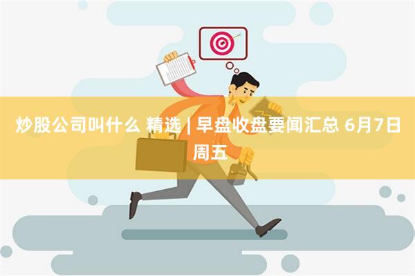 炒股公司叫什么 精选 | 早盘收盘要闻汇总 6月7日 周五