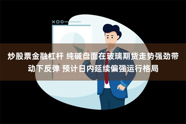 炒股票金融杠杆 纯碱盘面在玻璃期货走势强劲带动下反弹 预计日内延续偏强运行格局