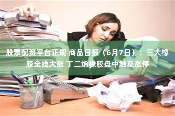 股票配资平台正规 商品日报（6月7日）：三大橡胶全线大涨 丁二烯橡胶盘中触及涨停