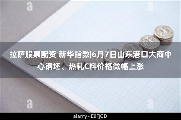 拉萨股票配资 新华指数|6月7日山东港口大商中心钢坯、热轧C料价格微幅上涨