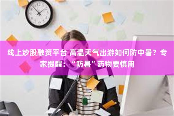 线上炒股融资平台 高温天气出游如何防中暑？专家提醒：“防暑”药物要慎用