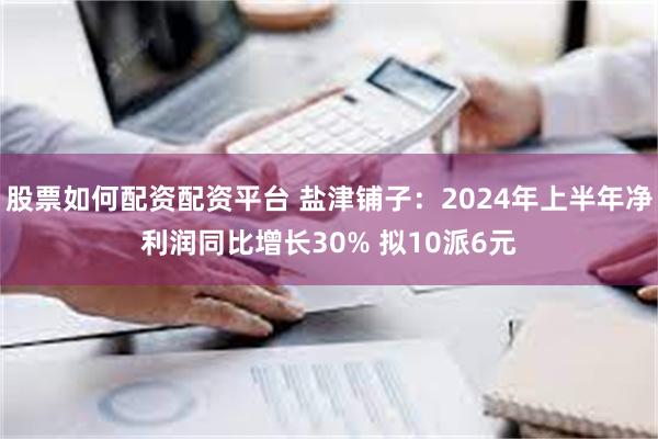 股票如何配资配资平台 盐津铺子：2024年上半年净利润同比增长30% 拟10派6元