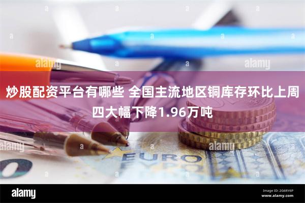 炒股配资平台有哪些 全国主流地区铜库存环比上周四大幅下降1.96万吨