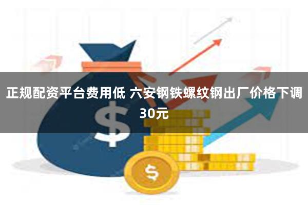 正规配资平台费用低 六安钢铁螺纹钢出厂价格下调30元