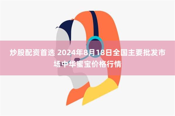 炒股配资首选 2024年8月18日全国主要批发市场中华蜜宝价格行情