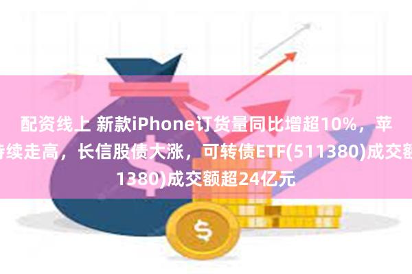 配资线上 新款iPhone订货量同比增超10%，苹果概念股持续走高，长信股债大涨，可转债ETF(511380)成交额超24亿元