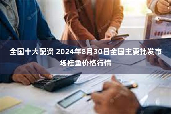 全国十大配资 2024年8月30日全国主要批发市场桂鱼价格行情