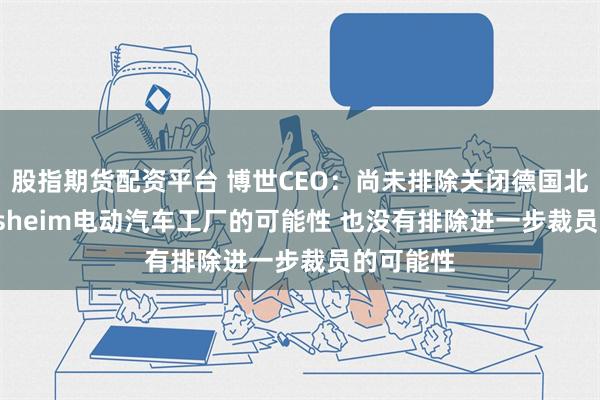 股指期货配资平台 博世CEO：尚未排除关闭德国北部Hildesheim电动汽车工厂的可能性 也没有排除进一步裁员的可能性