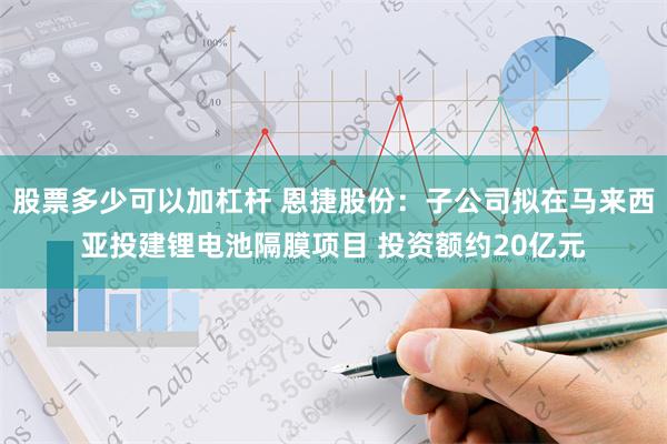 股票多少可以加杠杆 恩捷股份：子公司拟在马来西亚投建锂电池隔膜项目 投资额约20亿元