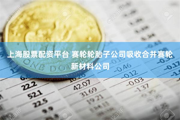 上海股票配资平台 赛轮轮胎子公司吸收合并赛轮新材料公司