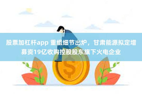 股票加杠杆app 重组细节出炉，甘肃能源拟定增募资19亿收购控股股东旗下火电企业