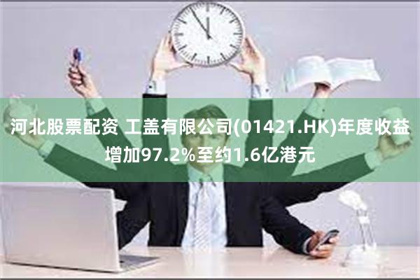 河北股票配资 工盖有限公司(01421.HK)年度收益增加97.2%至约1.6亿港元