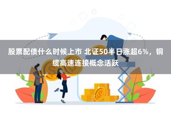 股票配债什么时候上市 北证50半日涨超6%，铜缆高速连接概念活跃