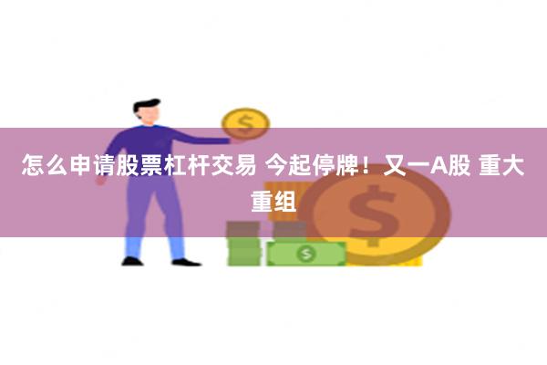 怎么申请股票杠杆交易 今起停牌！又一A股 重大重组