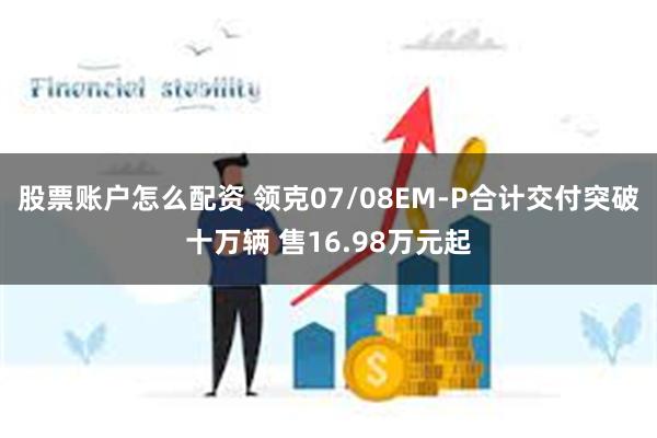 股票账户怎么配资 领克07/08EM-P合计交付突破十万辆 售16.98万元起