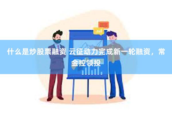 什么是炒股票融资 云征动力完成新一轮融资，常金控领投