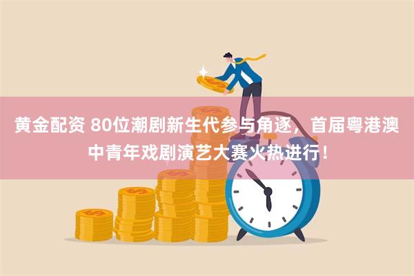 黄金配资 80位潮剧新生代参与角逐，首届粤港澳中青年戏剧演艺大赛火热进行！