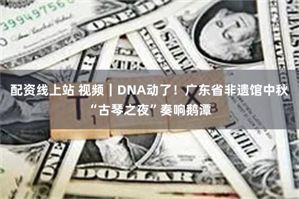 配资线上站 视频｜DNA动了！广东省非遗馆中秋“古琴之夜”奏响鹅潭