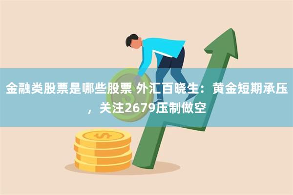 金融类股票是哪些股票 外汇百晓生：黄金短期承压，关注2679压制做空