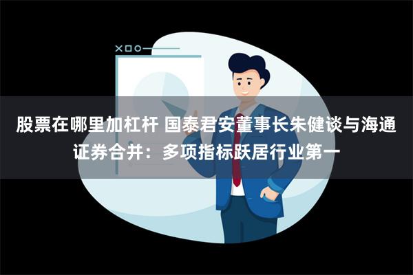 股票在哪里加杠杆 国泰君安董事长朱健谈与海通证券合并：多项指标跃居行业第一