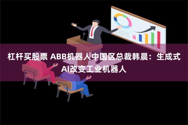 杠杆买股票 ABB机器人中国区总裁韩晨：生成式AI改变工业机器人