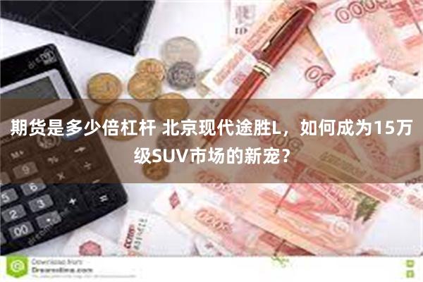 期货是多少倍杠杆 北京现代途胜L，如何成为15万级SUV市场的新宠？