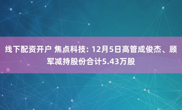 线下配资开户 焦点科技: 12月5日高管成俊杰、顾军减持股份合计5.43万股