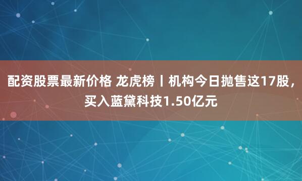 配资股票最新价格 龙虎榜丨机构今日抛售这17股，买入蓝黛科技1.50亿元