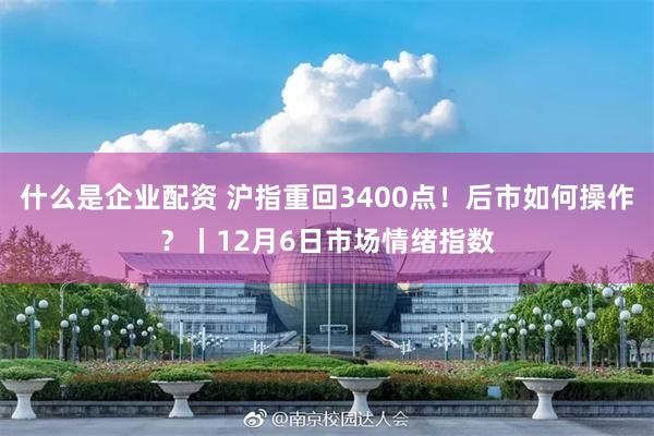 什么是企业配资 沪指重回3400点！后市如何操作？丨12月6日市场情绪指数