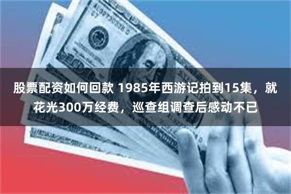 股票配资如何回款 1985年西游记拍到15集，就花光300万经费，巡查组调查后感动不已