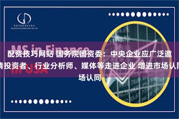 配资技巧网站 国务院国资委：中央企业应广泛邀请投资者、行业分析师、媒体等走进企业 增进市场认同