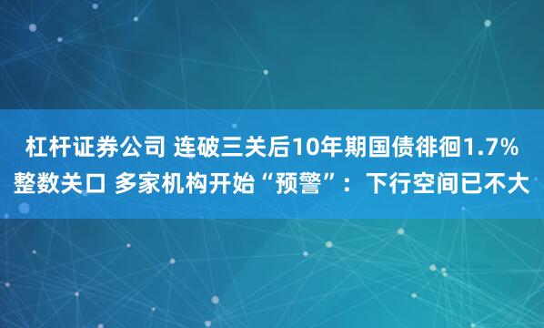 杠杆证券公司 连破三关后10年期国债徘徊1.7%整数关口 多家机构开始“预警”：下行空间已不大