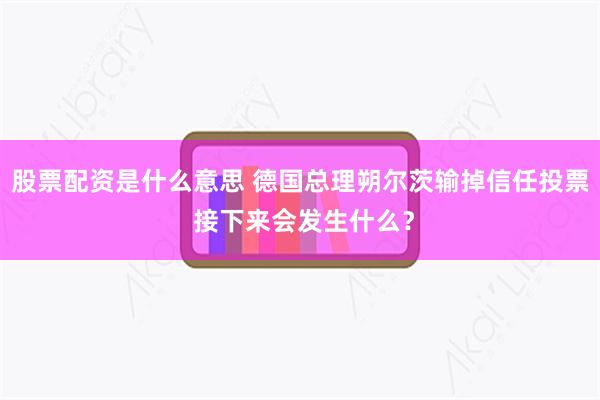 股票配资是什么意思 德国总理朔尔茨输掉信任投票 接下来会发生什么？