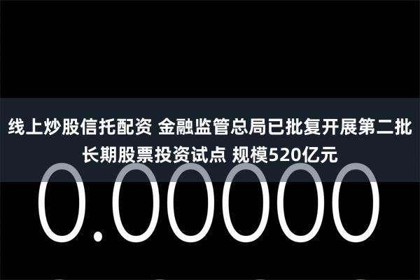 线上炒股信托配资 金融监管总局已批复开展第二批长期股票投资试点 规模520亿元