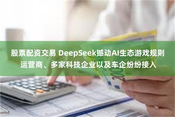 股票配资交易 DeepSeek撼动AI生态游戏规则 运营商、多家科技企业以及车企纷纷接入