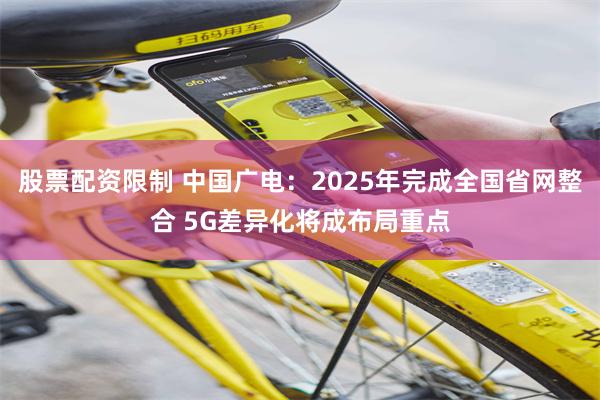 股票配资限制 中国广电：2025年完成全国省网整合 5G差异化将成布局重点