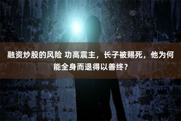 融资炒股的风险 功高震主，长子被赐死，他为何能全身而退得以善终？