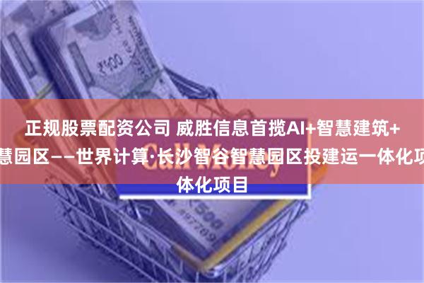 正规股票配资公司 威胜信息首揽AI+智慧建筑+智慧园区——世界计算·长沙智谷智慧园区投建运一体化项目