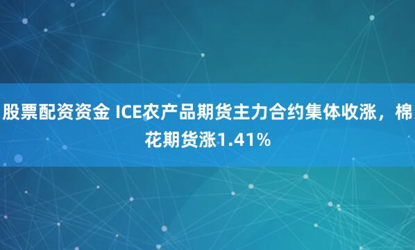 股票配资资金 ICE农产品期货主力合约集体收涨，棉花期货涨1.41%