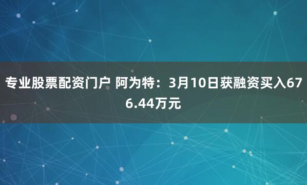 专业股票配资门户 阿为特：3月10日获融资买入676.44万元