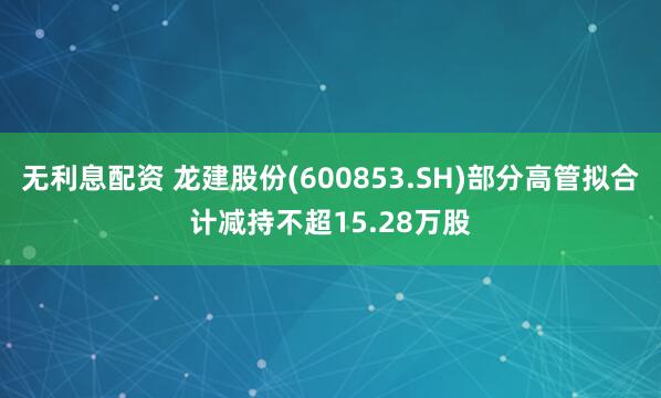 无利息配资 龙建股份(600853.SH)部分高管拟合计减持不超15.28万股