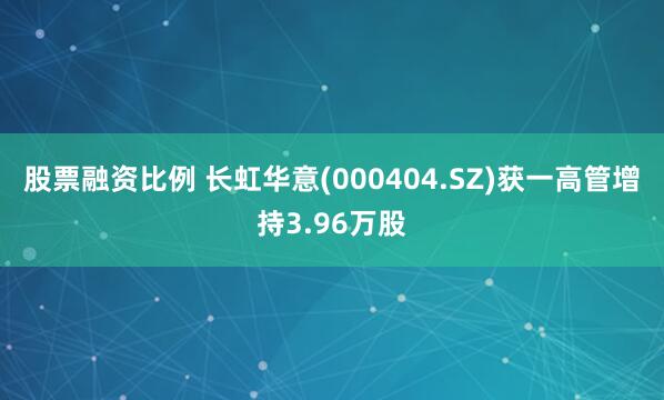 股票融资比例 长虹华意(000404.SZ)获一高管增持3.96万股