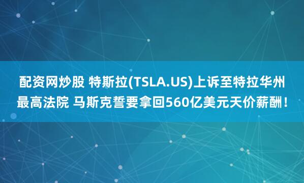 配资网炒股 特斯拉(TSLA.US)上诉至特拉华州最高法院 马斯克誓要拿回560亿美元天价薪酬！