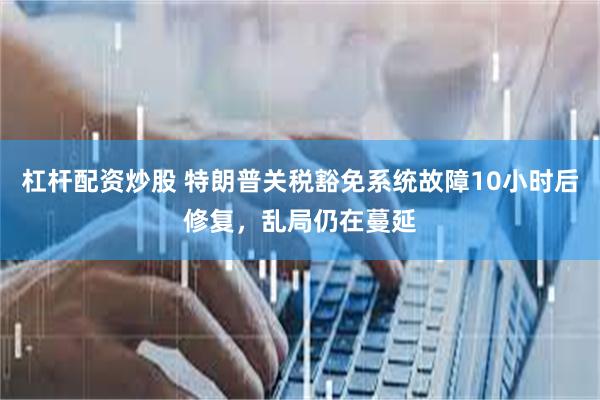 杠杆配资炒股 特朗普关税豁免系统故障10小时后修复，乱局仍在蔓延